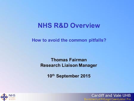 Cardiff and Vale UHB Bwrdd lechyd Prifysgol Caerdydd a’r Fro NHS R&D Overview How to avoid the common pitfalls? Thomas Fairman Research Liaison Manager.