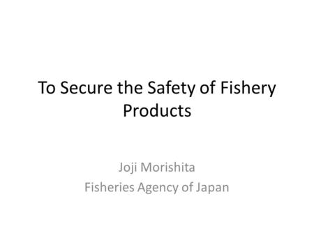To Secure the Safety of Fishery Products Joji Morishita Fisheries Agency of Japan.