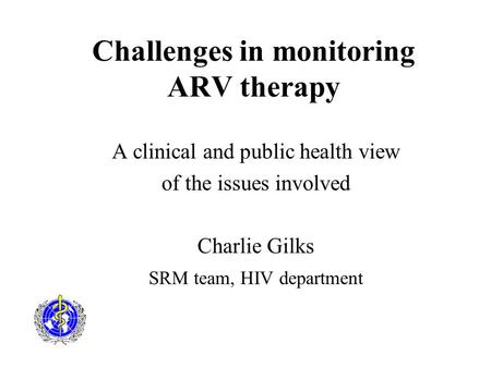 Challenges in monitoring ARV therapy A clinical and public health view of the issues involved Charlie Gilks SRM team, HIV department.