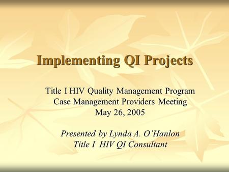 Implementing QI Projects Title I HIV Quality Management Program Case Management Providers Meeting May 26, 2005 Presented by Lynda A. O’Hanlon Title I HIV.