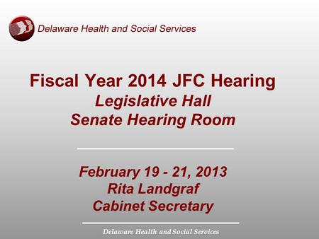 Delaware Health and Social Services Fiscal Year 2014 JFC Hearing Legislative Hall Senate Hearing Room February 19 - 21, 2013 Rita Landgraf Cabinet Secretary.