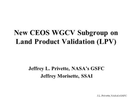 J.L. Privette, NASA’s GSFC New CEOS WGCV Subgroup on Land Product Validation (LPV) Jeffrey L. Privette, NASA’s GSFC Jeffrey Morisette, SSAI.