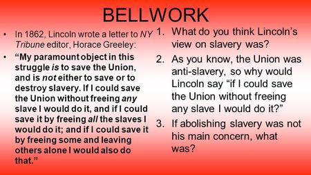 BELLWORK In 1862, Lincoln wrote a letter to NY Tribune editor, Horace Greeley: “My paramount object in this struggle is to save the Union, and is not either.