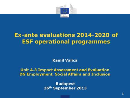 1 Ex-ante evaluations 2014-2020 of ESF operational programmes Budapest 26 th September 2013 Kamil Valica Unit A.3 Impact Assessment and Evaluation DG Employment,