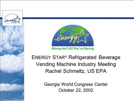 E NERGY S TAR ® Refrigerated Beverage Vending Machine Industry Meeting Rachel Schmeltz, US EPA Georgia World Congress Center October 22, 2002.