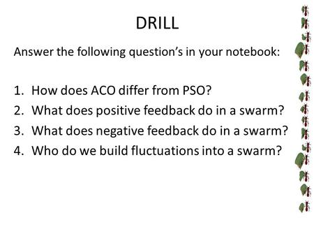 DRILL Answer the following question’s in your notebook: 1.How does ACO differ from PSO? 2.What does positive feedback do in a swarm? 3.What does negative.