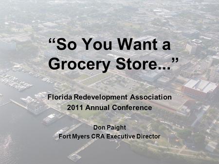 “So You Want a Grocery Store...” Florida Redevelopment Association 2011 Annual Conference Don Paight Fort Myers CRA Executive Director.