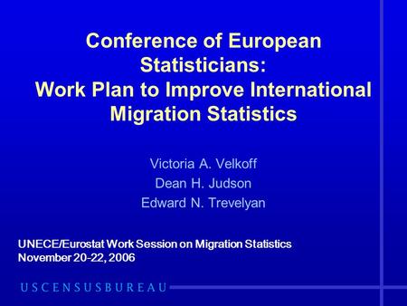 Conference of European Statisticians: Work Plan to Improve International Migration Statistics Victoria A. Velkoff Dean H. Judson Edward N. Trevelyan UNECE/Eurostat.