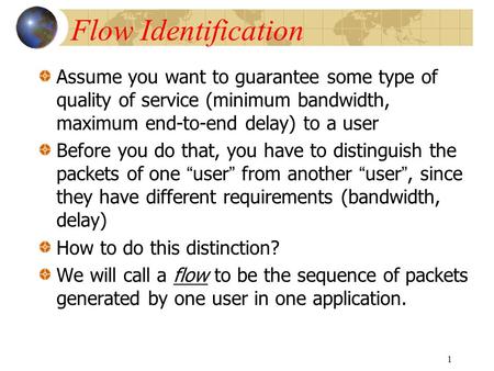 1 Flow Identification Assume you want to guarantee some type of quality of service (minimum bandwidth, maximum end-to-end delay) to a user Before you do.