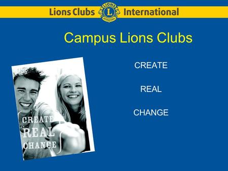 Campus Lions Clubs CREATE REAL CHANGE. LIONS CLUBS INTERNATIONALCAMPUS LIONS CLUBS 2 About Lions Lions are groups of community minded men and women who.
