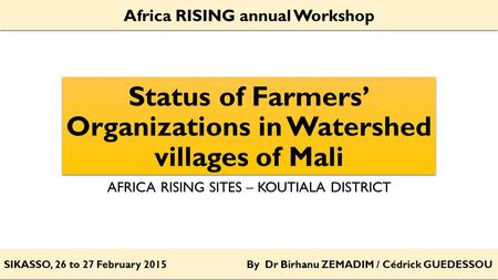 Status of Farmers’ Organizations in Watershed villages of Mali AFRICA RISING SITES – KOUTIALA DISTRICT SIKASSO, 26 to 27 February 2015 By Dr Birhanu ZEMADIM.