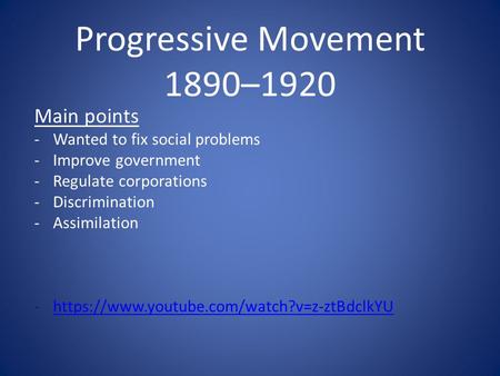 Progressive Movement 1890–1920 Main points -Wanted to fix social problems -Improve government -Regulate corporations -Discrimination -Assimilation -https://www.youtube.com/watch?v=z-ztBdclkYUhttps://www.youtube.com/watch?v=z-ztBdclkYU.