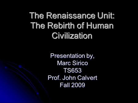 The Renaissance Unit: The Rebirth of Human Civilization Presentation by, Marc Sirico TS653 Prof. John Calvert Fall 2009.