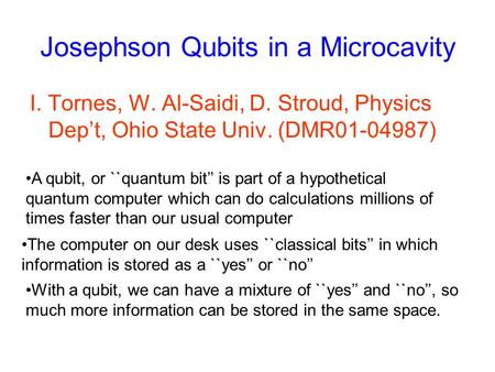 Josephson Qubits in a Microcavity I. Tornes, W. Al-Saidi, D. Stroud, Physics Dep’t, Ohio State Univ. (DMR01-04987) A qubit, or ``quantum bit’’ is part.