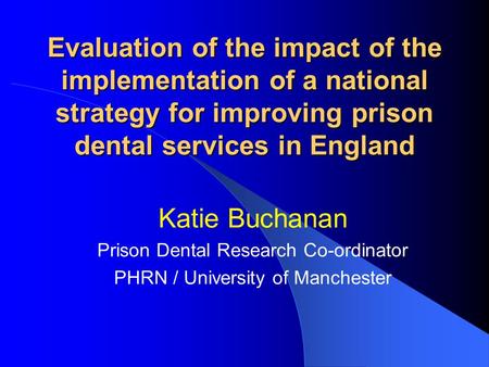 Evaluation of the impact of the implementation of a national strategy for improving prison dental services in England Katie Buchanan Prison Dental Research.