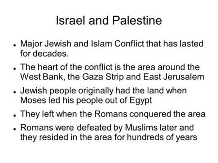 Israel and Palestine Major Jewish and Islam Conflict that has lasted for decades. The heart of the conflict is the area around the West Bank, the Gaza.