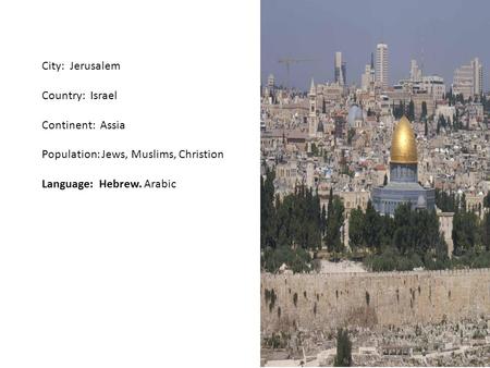 City: Jerusalem Country: Israel Continent: Assia Population: Jews, Muslims, Christion Language: Hebrew. Arabic.