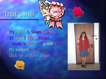 That ’ s me! My name is Sivan Bar-lev, I ’ m 15, and I live in Israel. I study in the 10 th grade, and My subject is Theatre. Click for another page!