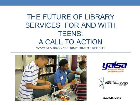 THE FUTURE OF LIBRARY SERVICES FOR AND WITH TEENS: A CALL TO ACTION WWW.ALA.ORG/YAFORUM/PROJECT-REPORT #act4teens.