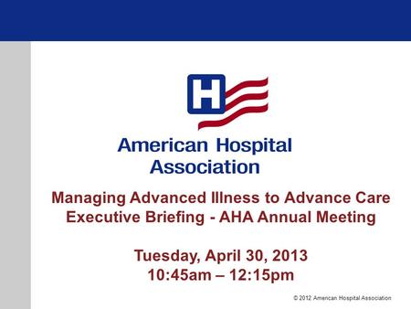 Managing Advanced Illness to Advance Care Executive Briefing - AHA Annual Meeting Tuesday, April 30, 2013 10:45am – 12:15pm © 2012 American Hospital Association.