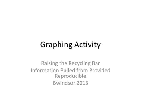 Graphing Activity Raising the Recycling Bar Information Pulled from Provided Reproducible Bwindsor 2013.