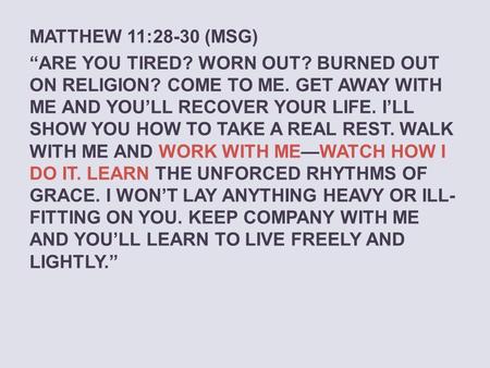 MATTHEW 11:28-30 (MSG) “ARE YOU TIRED? WORN OUT? BURNED OUT ON RELIGION? COME TO ME. GET AWAY WITH ME AND YOU’LL RECOVER YOUR LIFE. I’LL SHOW YOU HOW TO.