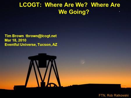 LCOGT: Where Are We? Where Are We Going? Tim Brown Mar 18, 2010 Eventful Universe, Tucson, AZ FTN, Rob Ratkowski.
