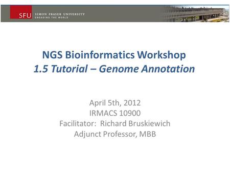 NGS Bioinformatics Workshop 1.5 Tutorial – Genome Annotation April 5th, 2012 IRMACS 10900 Facilitator: Richard Bruskiewich Adjunct Professor, MBB.