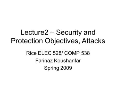 Lecture2 – Security and Protection Objectives, Attacks Rice ELEC 528/ COMP 538 Farinaz Koushanfar Spring 2009.