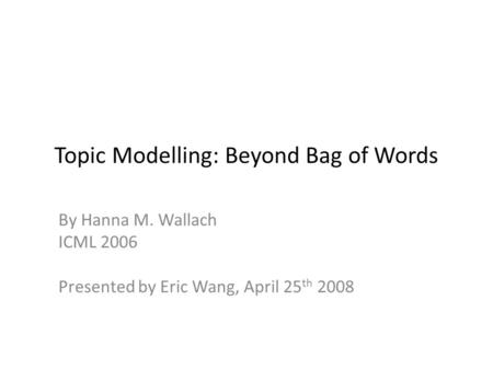 Topic Modelling: Beyond Bag of Words By Hanna M. Wallach ICML 2006 Presented by Eric Wang, April 25 th 2008.