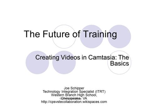 The Future of Training Creating Videos in Camtasia: The Basics Joe Schipper Technology Integration Specialist (ITRT) Western Branch High School, Chesapeake,