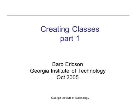 Georgia Institute of Technology Creating Classes part 1 Barb Ericson Georgia Institute of Technology Oct 2005.