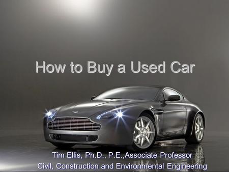 How to Buy a Used Car Tim Ellis, Ph.D., P.E.,Associate Professor Civil, Construction and Environmental Engineering.