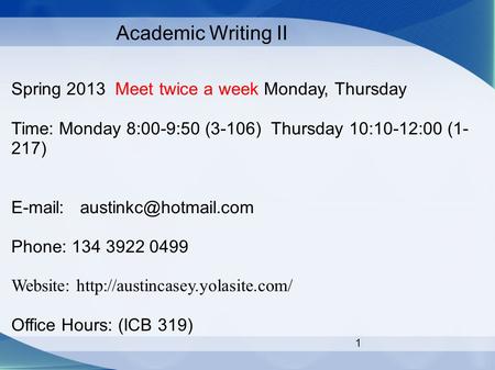 1 Academic Writing II Spring 2013 Meet twice a week Monday, Thursday Time: Monday 8:00-9:50 (3-106) Thursday 10:10-12:00 (1- 217)