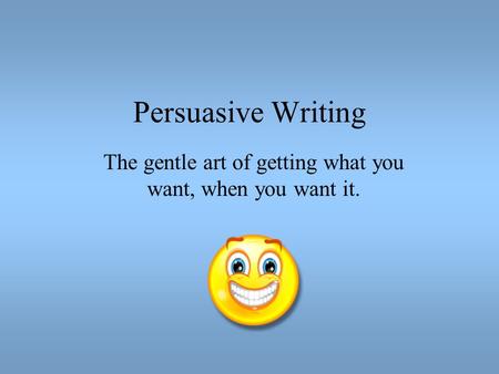 Persuasive Writing The gentle art of getting what you want, when you want it.