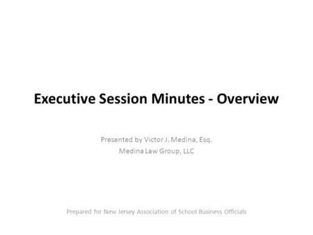 Executive Session Minutes - Overview Presented by Victor J. Medina, Esq. Medina Law Group, LLC Prepared for New Jersey Association of School Business Officials.