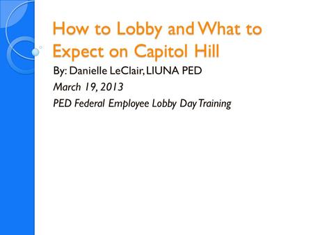 How to Lobby and What to Expect on Capitol Hill By: Danielle LeClair, LIUNA PED March 19, 2013 PED Federal Employee Lobby Day Training.