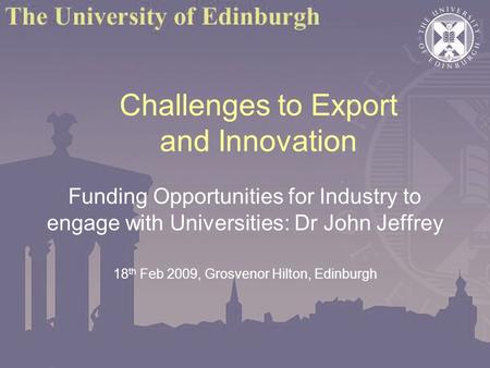 Challenges to Export and Innovation Funding Opportunities for Industry to engage with Universities: Dr John Jeffrey 18 th Feb 2009, Grosvenor Hilton, Edinburgh.