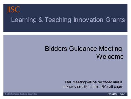 Joint Information Systems Committee 18/10/2015 | | Slide 1 Learning & Teaching Innovation Grants Bidders Guidance Meeting: Welcome This meeting will be.