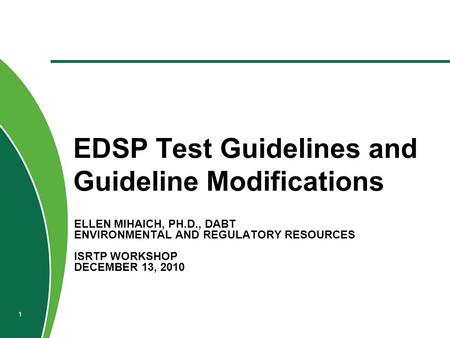 ELLEN MIHAICH, PH.D., DABT ENVIRONMENTAL AND REGULATORY RESOURCES ISRTP WORKSHOP DECEMBER 13, 2010 EDSP Test Guidelines and Guideline Modifications 1.