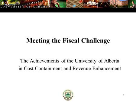 1 Meeting the Fiscal Challenge The Achievements of the University of Alberta in Cost Containment and Revenue Enhancement.