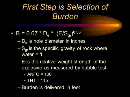 First Step is Selection of Burden B = 0.67 * D e * (E/S gr ) 0.33 –D e is hole diameter in inches –S gr is the specific gravity of rock where water =