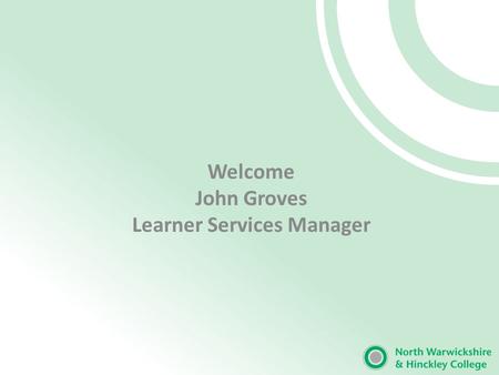 Welcome John Groves Learner Services Manager. Our Mission ‘The excellence of North Warwickshire and Hinckley College will support the growth of economic.
