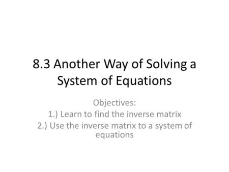 8.3 Another Way of Solving a System of Equations Objectives: 1.) Learn to find the inverse matrix 2.) Use the inverse matrix to a system of equations.