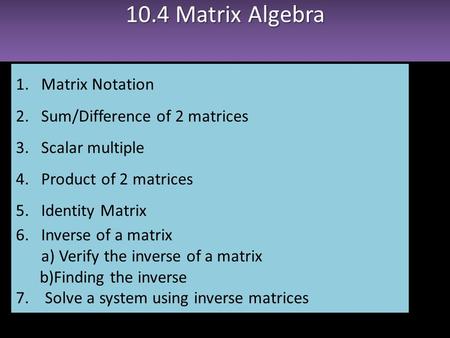 10.4 Matrix Algebra 1.Matrix Notation 2.Sum/Difference of 2 matrices 3.Scalar multiple 4.Product of 2 matrices 5.Identity Matrix 6.Inverse of a matrix.