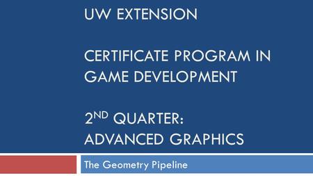 UW EXTENSION CERTIFICATE PROGRAM IN GAME DEVELOPMENT 2 ND QUARTER: ADVANCED GRAPHICS The Geometry Pipeline.