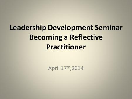 Leadership Development Seminar Becoming a Reflective Practitioner April 17 th,2014.
