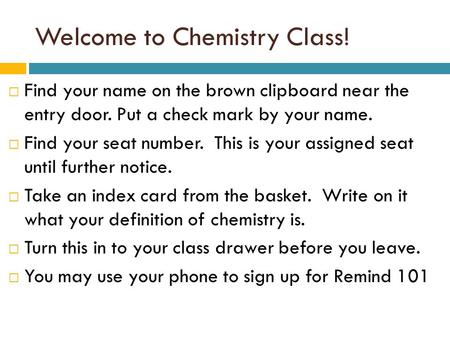 Welcome to Chemistry Class!  Find your name on the brown clipboard near the entry door. Put a check mark by your name.  Find your seat number. This is.