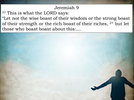 Jeremiah 9 23 This is what the LORD says: “Let not the wise boast of their wisdom or the strong boast of their strength or the rich boast of their riches,