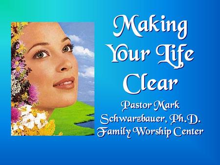 Making Your Life Clear Pastor Mark Schwarzbauer, Ph.D. Family Worship Center.
